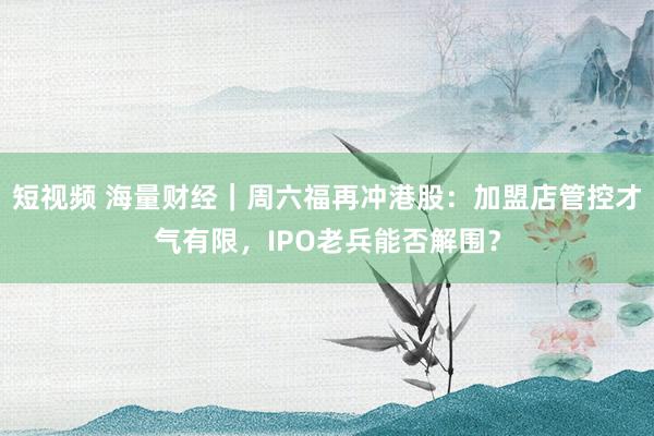 短视频 海量财经｜周六福再冲港股：加盟店管控才气有限，IPO老兵能否解围？