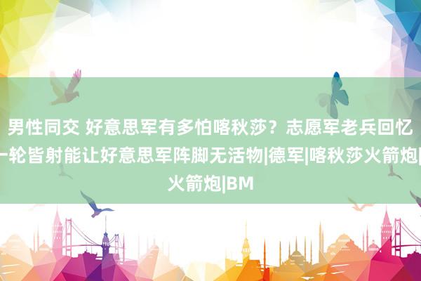 男性同交 好意思军有多怕喀秋莎？志愿军老兵回忆：一轮皆射能让好意思军阵脚无活物|德军|喀秋莎火箭炮|BM