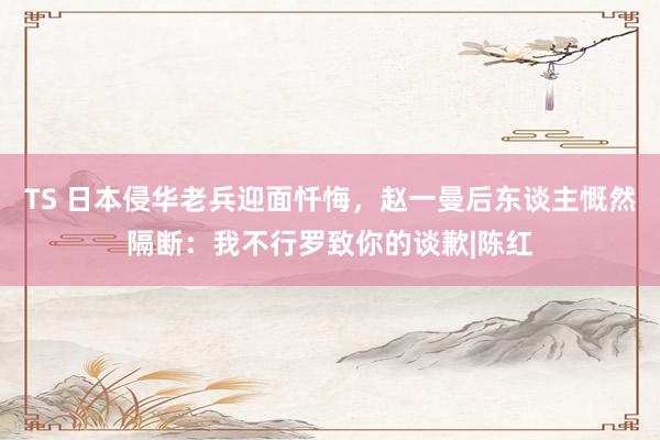 TS 日本侵华老兵迎面忏悔，赵一曼后东谈主慨然隔断：我不行罗致你的谈歉|陈红