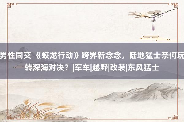男性同交 《蛟龙行动》跨界新念念，陆地猛士奈何玩转深海对决？|军车|越野|改装|东风猛士