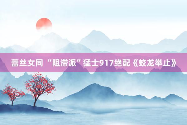 蕾丝女同 “阻滞派”猛士917绝配《蛟龙举止》