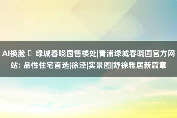AI换脸 ◈绿城春晓园售楼处|青浦绿城春晓园官方网站: 品性住宅首选|徐泾|实景图|舒徐雅居新篇章