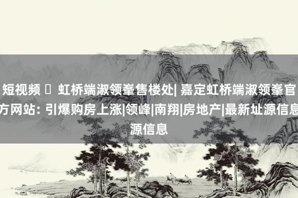 短视频 ◈虹桥端淑领峯售楼处| 嘉定虹桥端淑领峯官方网站: 引爆购房上涨|领峰|南翔|房地产|最新址源信息