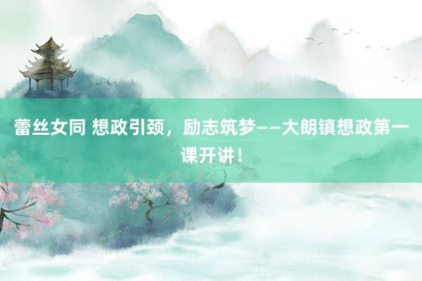 蕾丝女同 想政引颈，励志筑梦——大朗镇想政第一课开讲！