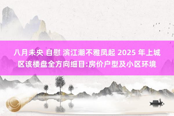 八月未央 自慰 滨江潮不雅凤起 2025 年上城区该楼盘全方向细目:房价户型及小区环境