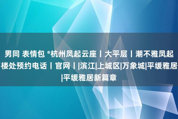 男同 表情包 ®杭州凤起云座丨大平层丨潮不雅凤起云座售楼处预约电话丨官网丨|滨江|上城区|万象城|平缓雅居新篇章