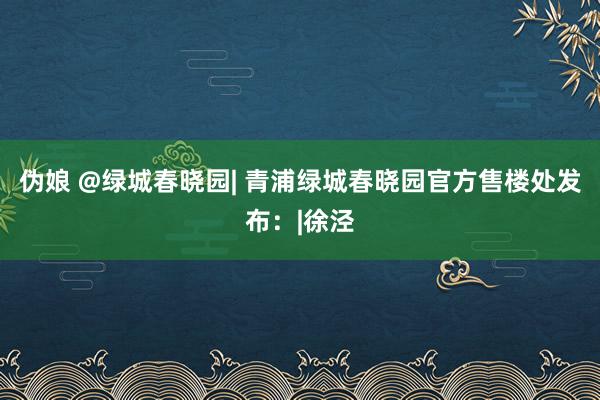 伪娘 @绿城春晓园| 青浦绿城春晓园官方售楼处发布：|徐泾