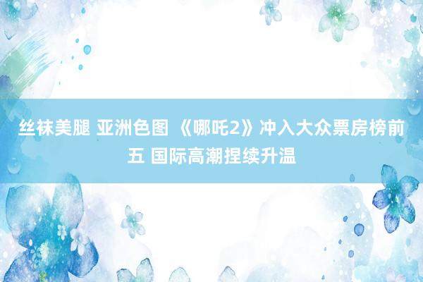 丝袜美腿 亚洲色图 《哪吒2》冲入大众票房榜前五 国际高潮捏续升温