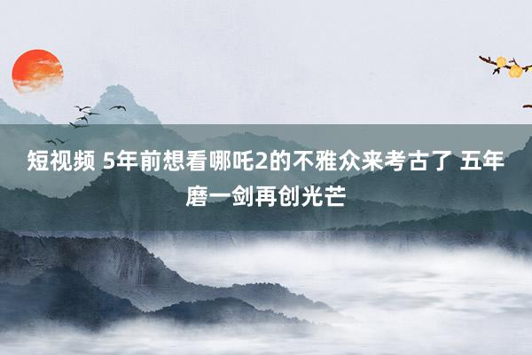 短视频 5年前想看哪吒2的不雅众来考古了 五年磨一剑再创光芒