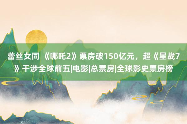 蕾丝女同 《哪吒2》票房破150亿元，超《星战7》干涉全球前五|电影|总票房|全球影史票房榜