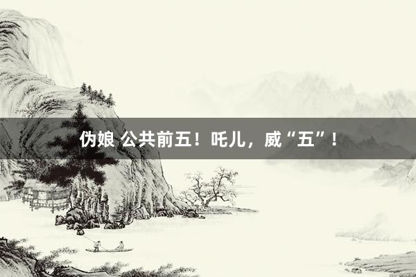 伪娘 公共前五！吒儿，威“五”！