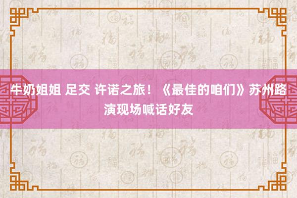 牛奶姐姐 足交 许诺之旅！《最佳的咱们》苏州路演现场喊话好友