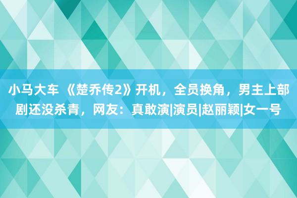 小马大车 《楚乔传2》开机，全员换角，男主上部剧还没杀青，网友：真敢演|演员|赵丽颖|女一号