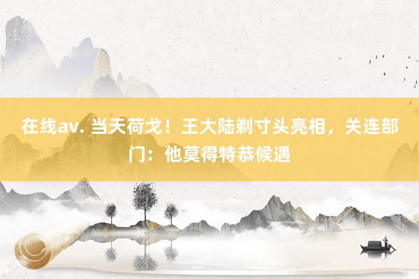 在线av. 当天荷戈！王大陆剃寸头亮相，关连部门：他莫得特恭候遇