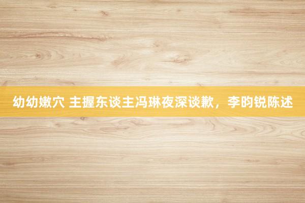 幼幼嫩穴 主握东谈主冯琳夜深谈歉，李昀锐陈述