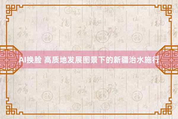 AI换脸 高质地发展图景下的新疆治水施行