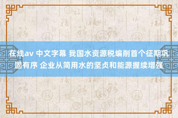 在线av 中文字幕 我国水资源税编削首个征期巩固有序 企业从简用水的坚贞和能源握续增强