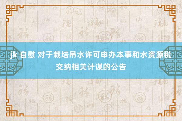 jk 自慰 对于栽培吊水许可申办本事和水资源税交纳相关计谋的公告