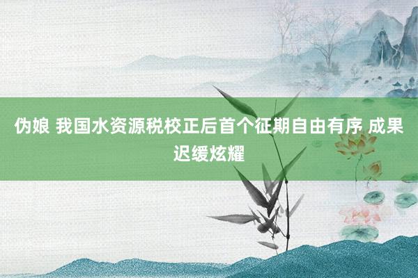 伪娘 我国水资源税校正后首个征期自由有序 成果迟缓炫耀