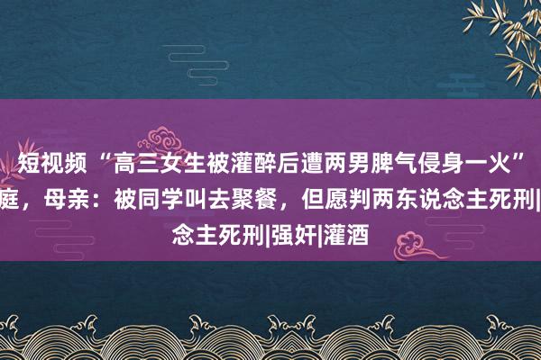 短视频 “高三女生被灌醉后遭两男脾气侵身一火”案明日开庭，母亲：被同学叫去聚餐，但愿判两东说念主死刑|强奸|灌酒