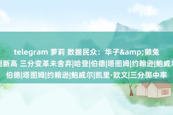 telegram 萝莉 数据民众：华子&獭兔场均三分伊始数10+都创新高 三分变革未舍弃|哈登|伯德|塔图姆|约翰逊|鲍威尔|凯里·欧文|三分掷中率