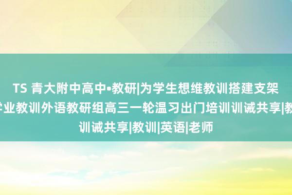 TS 青大附中高中•教研|为学生想维教训搭建支架，助力学生学业教训外语教研组高三一轮温习出门培训训诫共享|教训|英语|老师