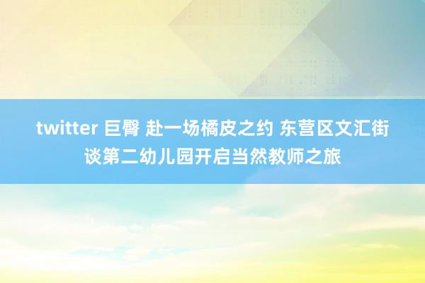 twitter 巨臀 赴一场橘皮之约 东营区文汇街谈第二幼儿园开启当然教师之旅