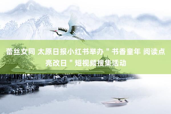 蕾丝女同 太原日报小红书举办＂书香童年 阅读点亮改日＂短视频搜集活动
