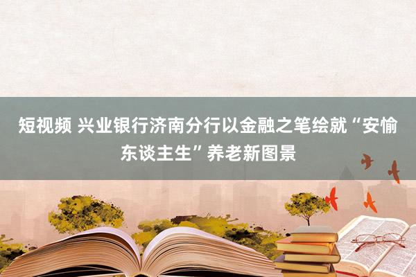 短视频 兴业银行济南分行以金融之笔绘就“安愉东谈主生”养老新图景
