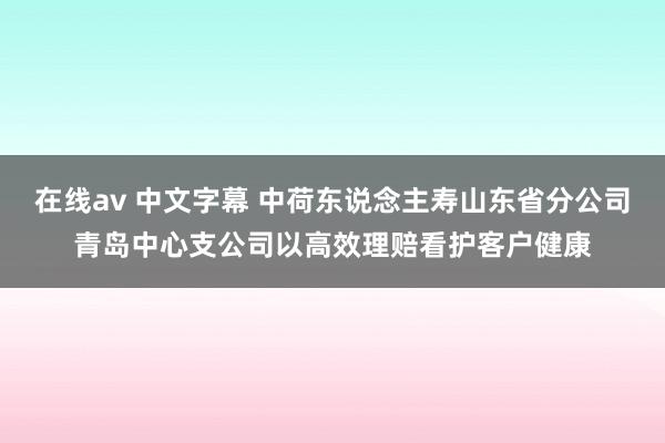 在线av 中文字幕 中荷东说念主寿山东省分公司青岛中心支公司以高效理赔看护客户健康