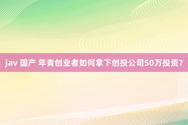 jav 国产 年青创业者如何拿下创投公司50万投资？