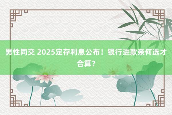 男性同交 2025定存利息公布！银行进款奈何选才合算？