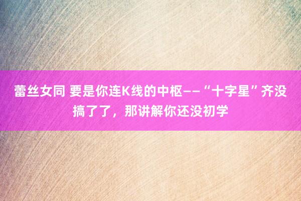 蕾丝女同 要是你连K线的中枢——“十字星”齐没搞了了，那讲解你还没初学