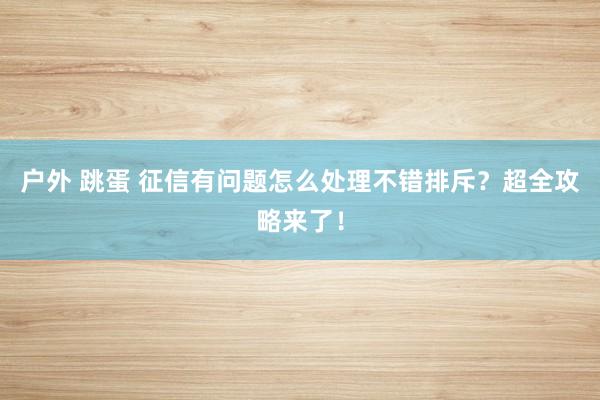 户外 跳蛋 征信有问题怎么处理不错排斥？超全攻略来了！