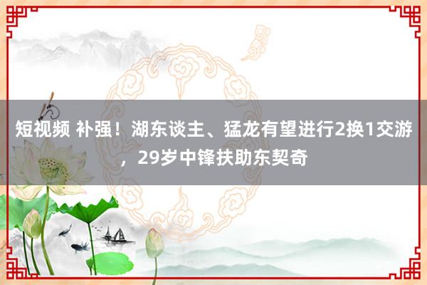 短视频 补强！湖东谈主、猛龙有望进行2换1交游，29岁中锋扶助东契奇