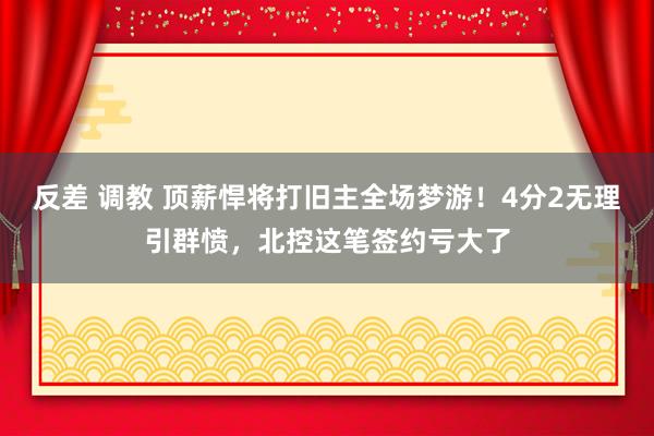 反差 调教 顶薪悍将打旧主全场梦游！4分2无理引群愤，北控这笔签约亏大了