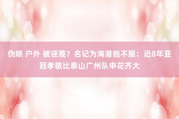 伪娘 户外 被诬蔑？名记为海港抱不服：近8年亚冠孝敬比泰山广州队申花齐大