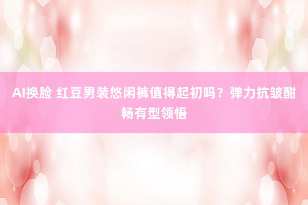 AI换脸 红豆男装悠闲裤值得起初吗？弹力抗皱酣畅有型领悟