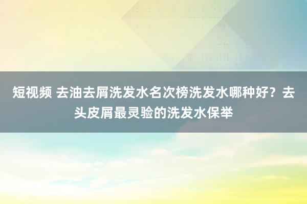 短视频 去油去屑洗发水名次榜洗发水哪种好？去头皮屑最灵验的洗发水保举
