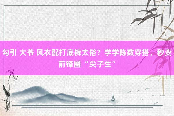 勾引 大爷 风衣配打底裤太俗？学学陈数穿搭，秒变前锋圈 “尖子生”