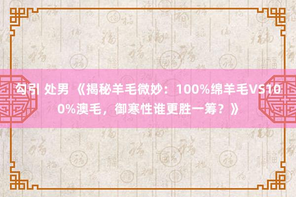 勾引 处男 《揭秘羊毛微妙：100%绵羊毛VS100%澳毛，御寒性谁更胜一筹？》