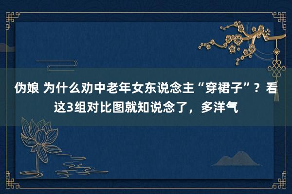 伪娘 为什么劝中老年女东说念主“穿裙子”？看这3组对比图就知说念了，多洋气