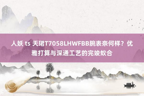 人妖 ts 天珺T7058LHWFBB腕表奈何样？优雅打算与深通工艺的完竣蚁合