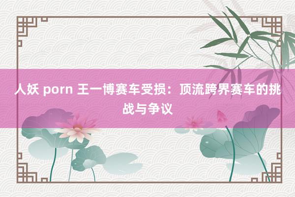 人妖 porn 王一博赛车受损：顶流跨界赛车的挑战与争议