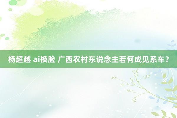 杨超越 ai换脸 广西农村东说念主若何成见系车？