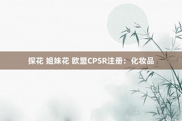 探花 姐妹花 欧盟CPSR注册：化妆品
