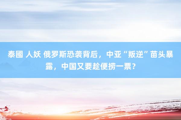 泰國 人妖 俄罗斯恐袭背后，中亚“叛逆”苗头暴露，中国又要趁便捞一票？