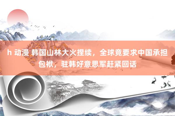 h 动漫 韩国山林大火捏续，全球竟要求中国承担包袱，驻韩好意思军赶紧回话