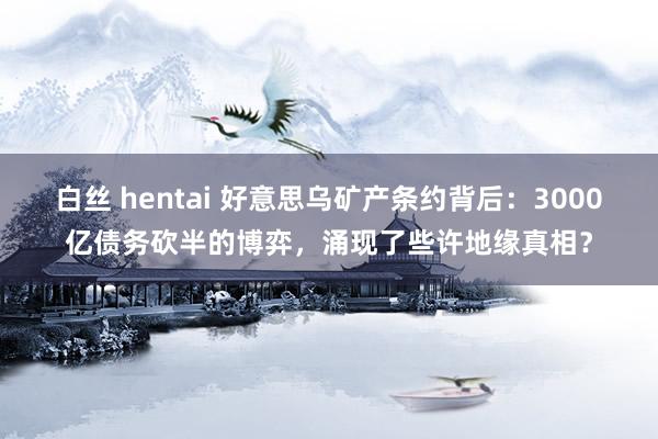 白丝 hentai 好意思乌矿产条约背后：3000亿债务砍半的博弈，涌现了些许地缘真相？