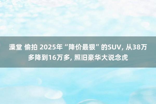 澡堂 偷拍 2025年“降价最狠”的SUV， 从38万多降到16万多， 照旧豪华大说念虎